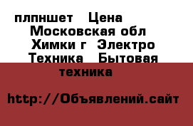 плпншет › Цена ­ 6 500 - Московская обл., Химки г. Электро-Техника » Бытовая техника   